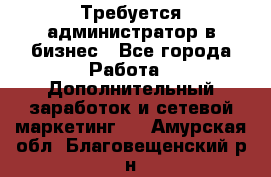 Требуется администратор в бизнес - Все города Работа » Дополнительный заработок и сетевой маркетинг   . Амурская обл.,Благовещенский р-н